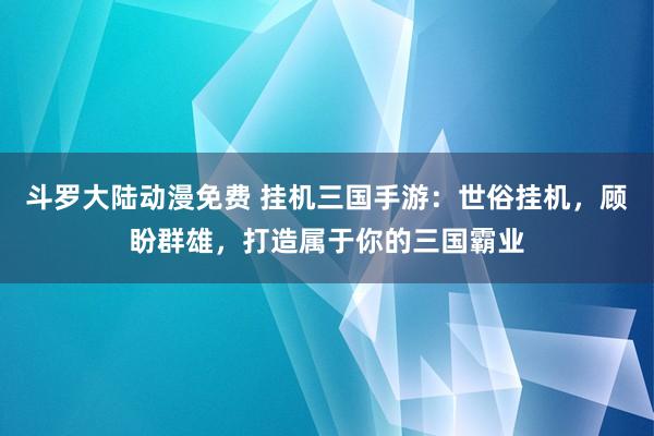 斗罗大陆动漫免费 挂机三国手游：世俗挂机，顾盼群雄，打造属于你的三国霸业