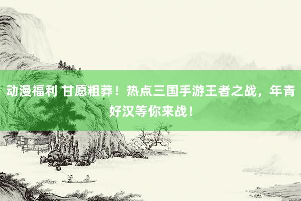 动漫福利 甘愿粗莽！热点三国手游王者之战，年青好汉等你来战！