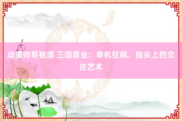 动漫帅哥被虐 三国霸业：单机狂飙，指尖上的交往艺术