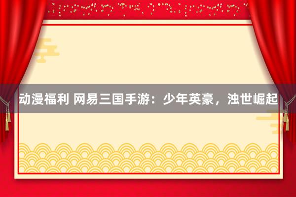 动漫福利 网易三国手游：少年英豪，浊世崛起
