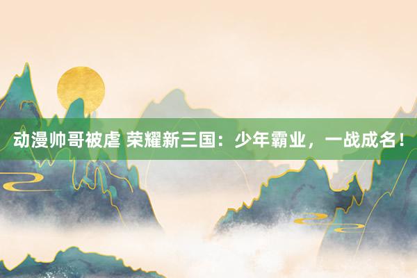 动漫帅哥被虐 荣耀新三国：少年霸业，一战成名！