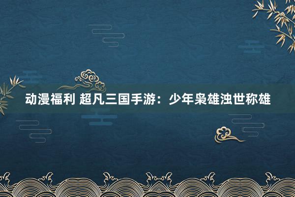 动漫福利 超凡三国手游：少年枭雄浊世称雄