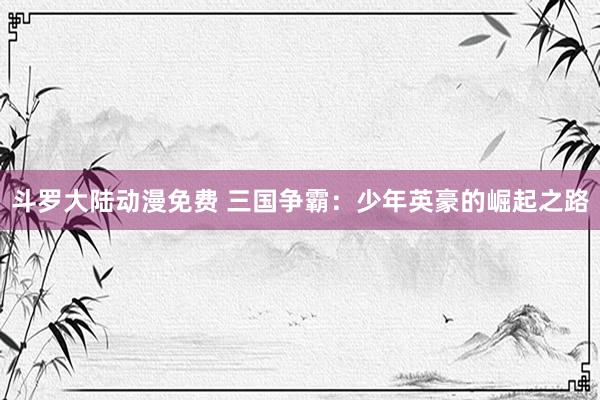 斗罗大陆动漫免费 三国争霸：少年英豪的崛起之路
