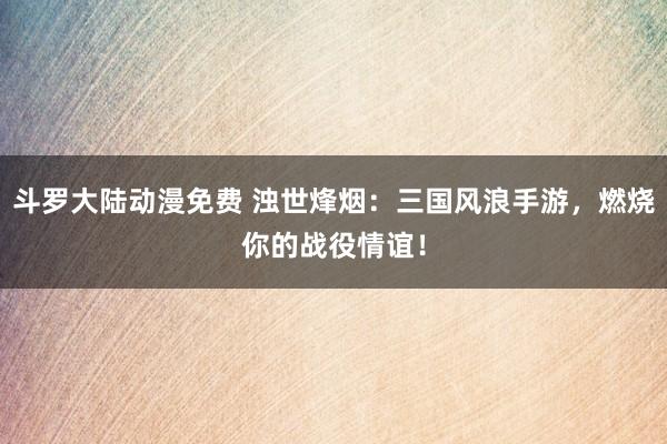 斗罗大陆动漫免费 浊世烽烟：三国风浪手游，燃烧你的战役情谊！