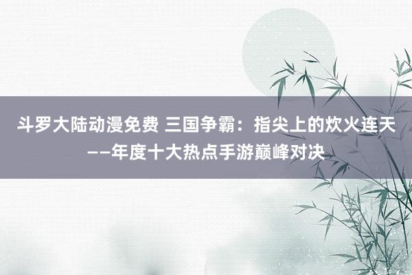斗罗大陆动漫免费 三国争霸：指尖上的炊火连天——年度十大热点手游巅峰对决