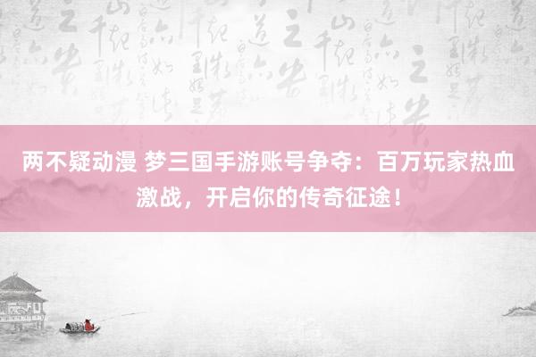 两不疑动漫 梦三国手游账号争夺：百万玩家热血激战，开启你的传奇征途！