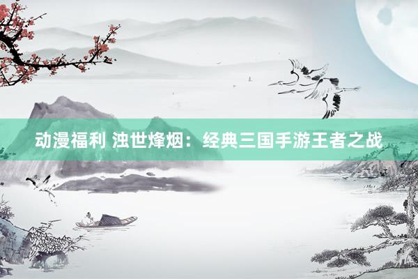 动漫福利 浊世烽烟：经典三国手游王者之战