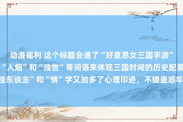 动漫福利 这个标题会通了“好意思女三国手游”的中枢元素，而况通过“人烟”和“浊世”等词语来体现三国时间的历史配景和干戈氛围，同期“佳东谈主”和“情”字又加多了心理印迹，不错蛊惑年青东谈主对计策搏斗和东谈主物心理故事的趣味。