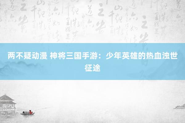 两不疑动漫 神将三国手游：少年英雄的热血浊世征途