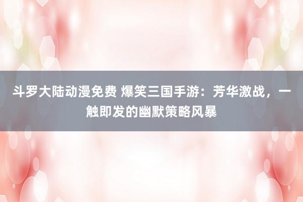 斗罗大陆动漫免费 爆笑三国手游：芳华激战，一触即发的幽默策略风暴