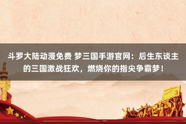 斗罗大陆动漫免费 梦三国手游官网：后生东谈主的三国激战狂欢，燃烧你的指尖争霸梦！