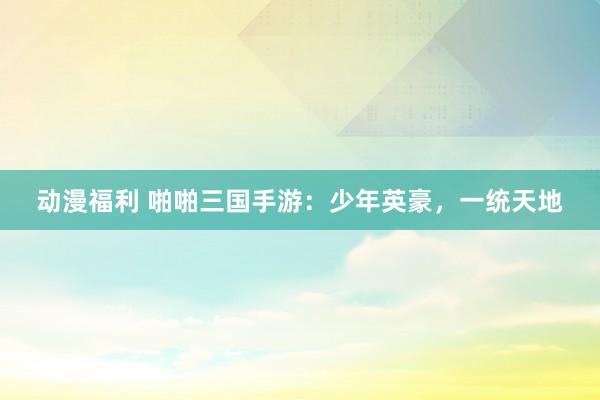 动漫福利 啪啪三国手游：少年英豪，一统天地