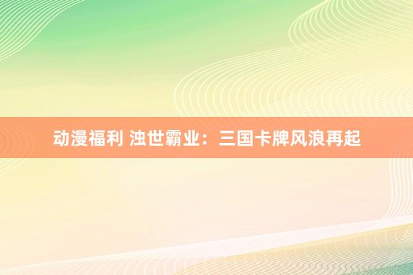 动漫福利 浊世霸业：三国卡牌风浪再起