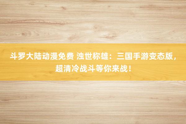 斗罗大陆动漫免费 浊世称雄：三国手游变态版，超清冷战斗等你来战！