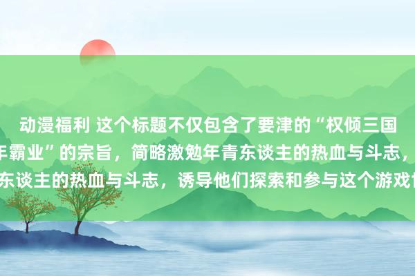 动漫福利 这个标题不仅包含了要津的“权倾三国手游”，还隆起了“少年霸业”的宗旨，简略激勉年青东谈主的热血与斗志，诱导他们探索和参与这个游戏世界。