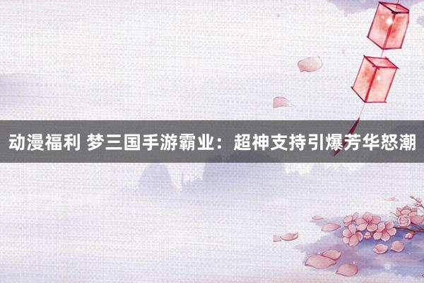 动漫福利 梦三国手游霸业：超神支持引爆芳华怒潮