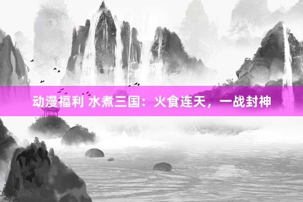 动漫福利 水煮三国：火食连天，一战封神