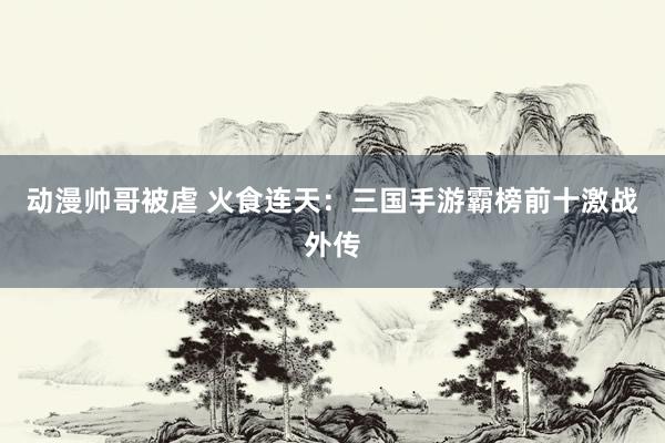 动漫帅哥被虐 火食连天：三国手游霸榜前十激战外传