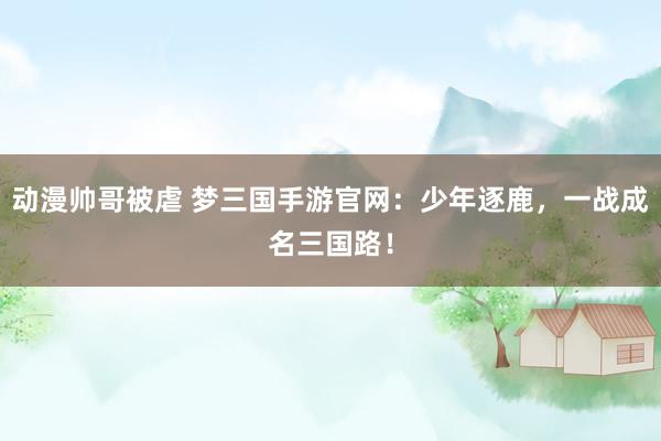 动漫帅哥被虐 梦三国手游官网：少年逐鹿，一战成名三国路！
