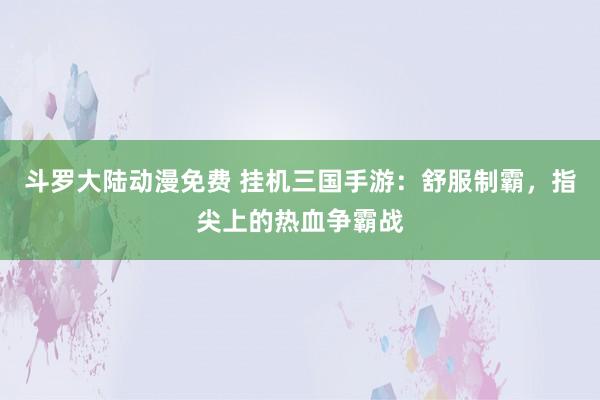 斗罗大陆动漫免费 挂机三国手游：舒服制霸，指尖上的热血争霸战