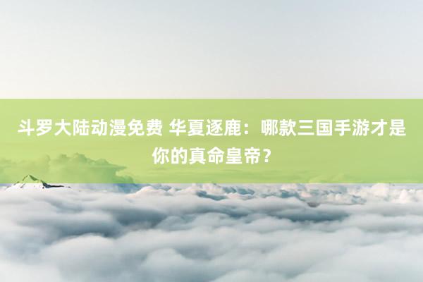 斗罗大陆动漫免费 华夏逐鹿：哪款三国手游才是你的真命皇帝？