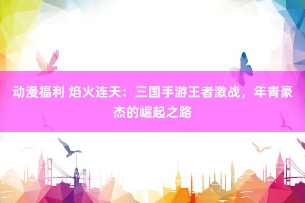 动漫福利 焰火连天：三国手游王者激战，年青豪杰的崛起之路