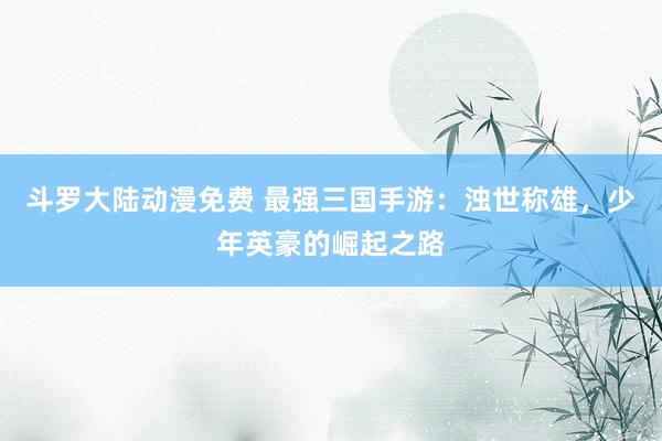 斗罗大陆动漫免费 最强三国手游：浊世称雄，少年英豪的崛起之路