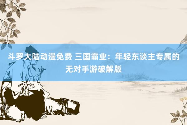 斗罗大陆动漫免费 三国霸业：年轻东谈主专属的无对手游破解版