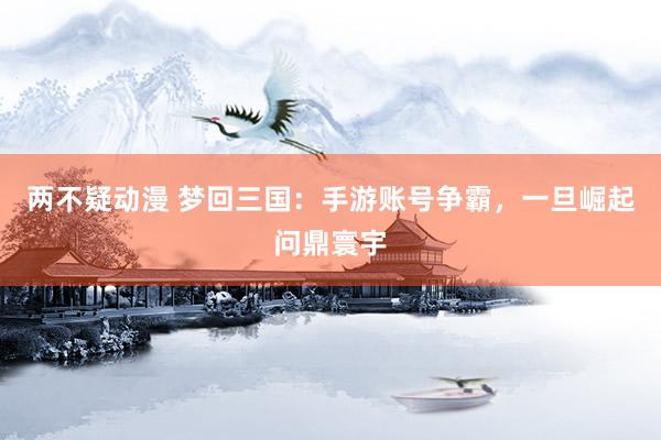 两不疑动漫 梦回三国：手游账号争霸，一旦崛起问鼎寰宇