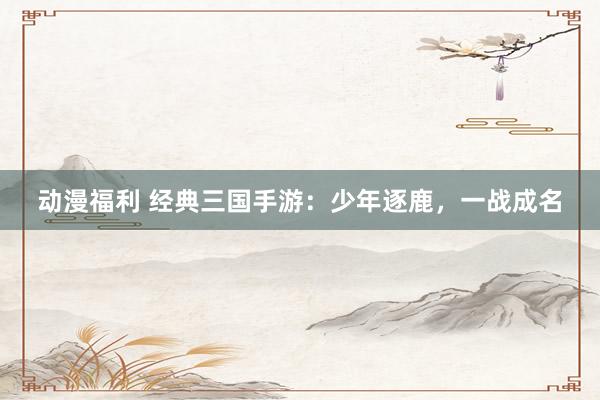 动漫福利 经典三国手游：少年逐鹿，一战成名