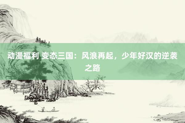 动漫福利 变态三国：风浪再起，少年好汉的逆袭之路