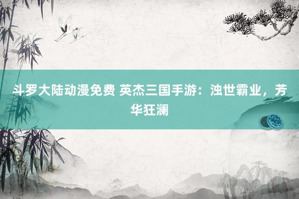 斗罗大陆动漫免费 英杰三国手游：浊世霸业，芳华狂澜