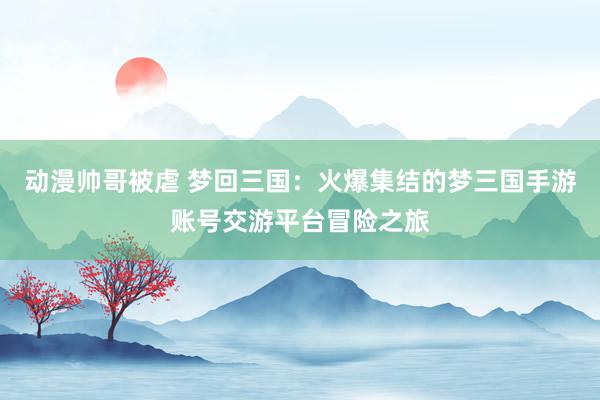 动漫帅哥被虐 梦回三国：火爆集结的梦三国手游账号交游平台冒险之旅