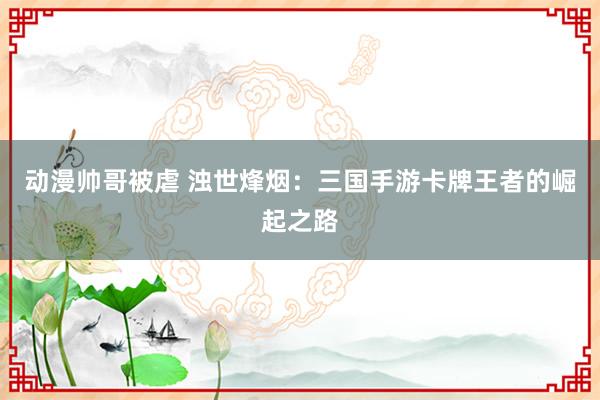 动漫帅哥被虐 浊世烽烟：三国手游卡牌王者的崛起之路