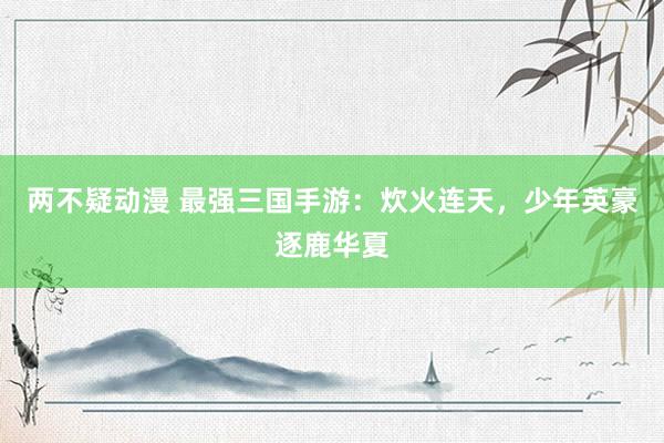 两不疑动漫 最强三国手游：炊火连天，少年英豪逐鹿华夏