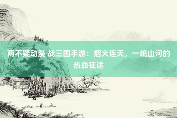 两不疑动漫 战三国手游：烟火连天，一统山河的热血征途