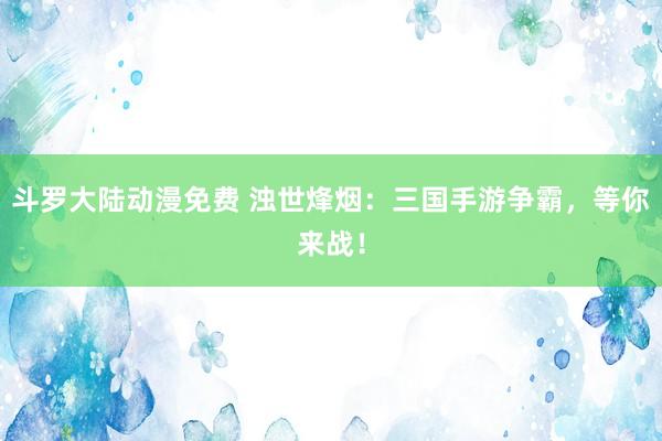 斗罗大陆动漫免费 浊世烽烟：三国手游争霸，等你来战！