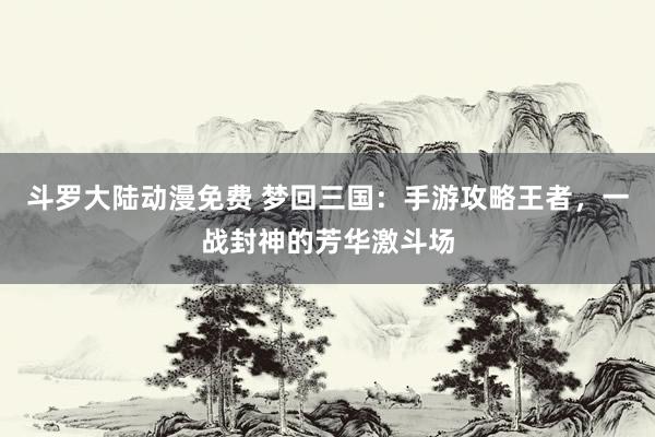 斗罗大陆动漫免费 梦回三国：手游攻略王者，一战封神的芳华激斗场