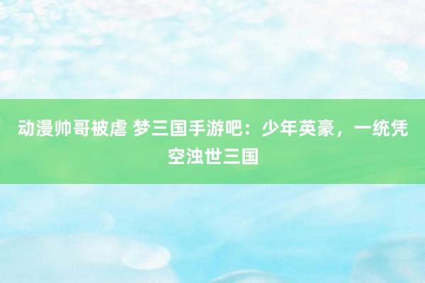 动漫帅哥被虐 梦三国手游吧：少年英豪，一统凭空浊世三国