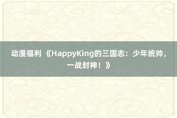 动漫福利 《HappyKing的三国志：少年统帅，一战封神！》