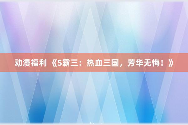 动漫福利 《S霸三：热血三国，芳华无悔！》