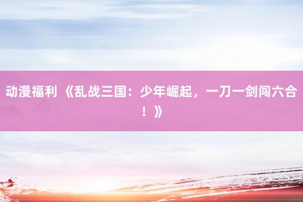 动漫福利 《乱战三国：少年崛起，一刀一剑闯六合！》
