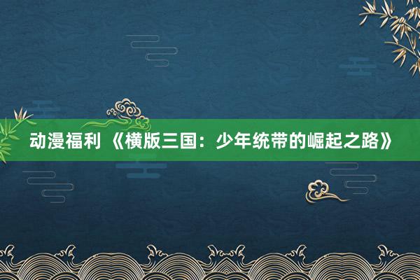 动漫福利 《横版三国：少年统带的崛起之路》