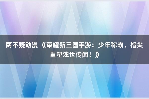 两不疑动漫 《荣耀新三国手游：少年称霸，指尖重塑浊世传闻！》