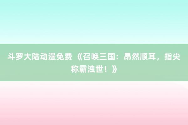斗罗大陆动漫免费 《召唤三国：昂然顺耳，指尖称霸浊世！》