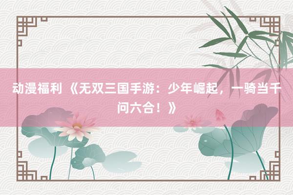 动漫福利 《无双三国手游：少年崛起，一骑当千问六合！》