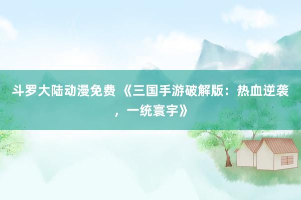 斗罗大陆动漫免费 《三国手游破解版：热血逆袭，一统寰宇》