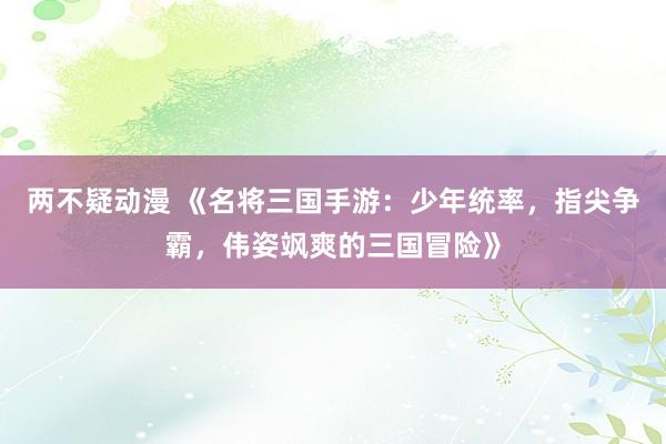 两不疑动漫 《名将三国手游：少年统率，指尖争霸，伟姿飒爽的三国冒险》