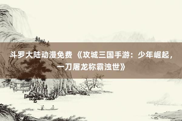 斗罗大陆动漫免费 《攻城三国手游：少年崛起，一刀屠龙称霸浊世》