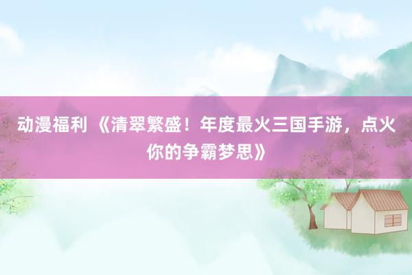 动漫福利 《清翠繁盛！年度最火三国手游，点火你的争霸梦思》